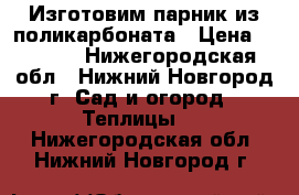 Изготовим парник из поликарбоната › Цена ­ 3 040 - Нижегородская обл., Нижний Новгород г. Сад и огород » Теплицы   . Нижегородская обл.,Нижний Новгород г.